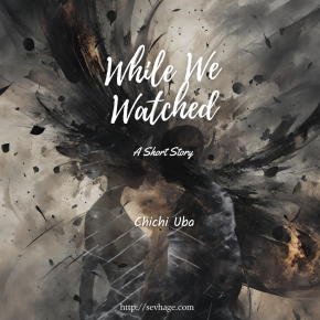 SEVHAGE Presents Chichi Uba’s ‘While We Watched’ (A Short Story)